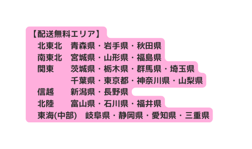 配送無料エリア 北東北 青森県 岩手県 秋田県 南東北 宮城県 山形県 福島県 関東 茨城県 栃木県 群馬県 埼玉県 千葉県 東京都 神奈川県 山梨県 信越 新潟県 長野県 北陸 富山県 石川県 福井県 東海 中部 岐阜県 静岡県 愛知県 三重県