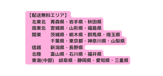 配送無料エリア 北東北 青森県 岩手県 秋田県 南東北 宮城県 山形県 福島県 関東 茨城県 栃木県 群馬県 埼玉県 千葉県 東京都 神奈川県 山梨県 信越 新潟県 長野県 北陸 富山県 石川県 福井県 東海 中部 岐阜県 静岡県 愛知県 三重県